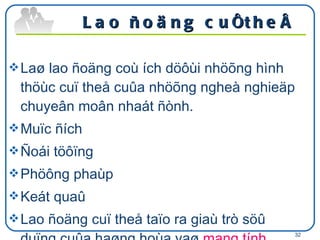 Lao ñoäng cuï theå  Laø lao ñoäng coù ích döôùi nhöõng hình thöùc cuï theå cuûa nhöõng ngheà nghieäp chuyeân moân nhaát ñònh. Muïc ñích Ñoái töôïng Phöông phaùp  Keát quaû  Lao ñoäng cuï theå taïo ra giaù trò söû duïng cuûa haøng hoùa vaø  mang tính chaát caù nhaân (tư  nhân) .  