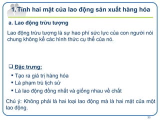 Tính hai mặt của lao động sản xuất hàng hóa Lao động trừu tượng là sự hao phí sức lực của con người nói chung không kể các hình thức cụ thể của nó. Lao động trừu tượng Đặc trưng: Tạo ra giá trị hàng hóa Là phạm trù lịch sử Là lao động đồng nhất và giống nhau về chất Chú ý: Không phải là hai loại lao động mà là hai mặt của một lao động.  