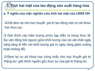 Đã đem lại cho học thuyết  giá trị lao động một cơ sở khoa học thực sự;   Tính hai mặt của lao động sản xuất hàng hóa Ý nghĩa của việc nghiên cứu tính hai mặt của LĐSX HH  Giải thích các hiện tượng phức tạp diễn ra trong thực tế: Sự vận động trái ngược giữa khối lượng của cải vật chất ngày càng tăng đi liền với khối lượng giá trị ngày càng giảm xuống hoặc không đổi. Đem lại cơ sở khoa học vững chắc cho học thuyết giá trị thặng dư: giải thích nguồn gốc thực sự của giá trị thặng dư 