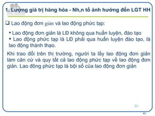 Lao động đơn  giản  và lao động phức tạp: Lao động đơn giản là LĐ không qua huấn luyện, đào tạo Lao động phức tạp là LĐ phải qua huấn luyện đào tạo, là lao động thành thạo. Khi trao đổi trên thị trường, người ta lấy lao động đơn giản làm căn cứ và quy tất cả lao động phức tạp về lao động đơn   giản. Lao đông phức tạp là bội số của lao động đơn giản Lượng giá trị hàng hóa - Nhân tố ảnh hưởng đến LGT HH  
