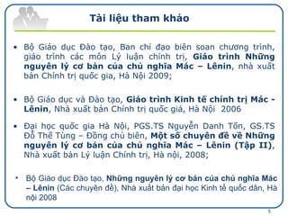 Tài liệu tham khảo Bộ Giáo dục Đào tạo, Ban chỉ đạo biên soan chương trình, giáo trình các môn Lý luận chính trị,  Giáo trình Những nguyên lý cơ bản của chủ nghĩa Mác – Lênin , nhà xuất bản Chính trị quốc gia, Hà Nội 2009; Bộ Giáo dục và Đào tạo,  Giáo trình Kinh tế chính trị Mác - Lênin , Nhà xuất bản Chính trị quốc giá, Hà Nội  2006  Đại học quốc gia Hà Nội, PGS.TS Nguyễn Danh Tốn, GS.TS Đỗ Thế Tùng – Đồng chủ biên,  Một số chuyên đề về Những nguyên lý cơ bản của chủ nghĩa Mác – Lênin (Tập II) , Nhà xuất bản Lý luận Chính trị, Hà nội, 2008; Bộ Giáo dục Đào tạo,  Những nguyên lý cơ bản của chủ nghĩa Mác – Lênin  (Các chuyên đề), Nhà xuất bản đại học Kinh tế quốc dân, Hà nội 2008  