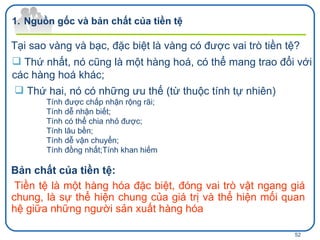 Tại sao vàng và bạc, đặc biệt là vàng có được vai trò tiền tệ? Thứ nhất, nó cũng là một hàng hoá, có thể mang trao đổi với các hàng hoá khác; Thứ hai, nó có những ưu thế (từ thuộc tính tự nhiên) Tính được chấp nhận rộng rãi; Tính dễ nhận biết; Tính có thể chia nhỏ được; Tính lâu bền; Tính dễ vận chuyển; Tính đồng nhất ;Tính khan hiếm Bản chất của tiền tệ: Tiền tệ là một hàng hóa đặc biệt, đóng vai trò vật ngang giá chung, là sự thể hiện chung của giá trị và thể hiện mối quan hệ giữa những người sản xuất hàng hóa Nguồn gốc và bản chất của tiền tệ 