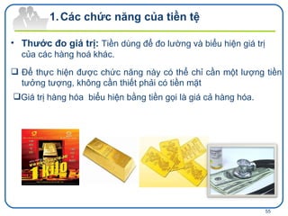 Các chức năng của tiền tệ Thước đo giá trị:  Tiền dùng để đo lường và biểu hiện giá trị của các hàng hoá khác.   Để thực hiện được chức năng này có thể chỉ cần một lượng tiền tưởng tượng, không cần thiết phải có tiền mặt Giá trị hàng hóa  biểu hiện bằng tiền gọi là giá cả hàng hóa. 