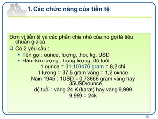 Đơn vị tiền tệ và các phần chia nhỏ của nó gọi là tiêu chuẩn giá cả Có 2 yêu cầu  : Tên gọi : ounce, lượng, thoi, kg, USD Hàm kim lượng : trọng lượng, độ tuổi  1 ounce =  31,103476 gram  = 8,2 chỉ 1 lượng = 37,5 gram vàng = 1,2 ounce Năm 1945 : 1USD = 0,73666 gram vàng hay 35USD/ounce độ tuổi : vàng 24  K (karat) hay vàng  9,999 9,999 = 24k Các chức năng của tiền tệ 