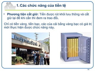 Phương tiện cất giữ:  Tiền được rút khỏi lưu thông và cất giữ lại để khi cần thì đem ra trao đổi .  Chỉ có tiền vàng, tiền bạc, các của cải bằng vàng bạc có giá trị mới thực hiện được chức năng này .  Các chức năng của tiền tệ 