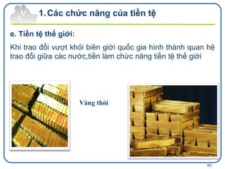 e. Tiền tệ thế giới: Khi trao đổi vượt khỏi biên giới quốc gia hình thành quan hệ trao đổi giữa các nước,tiền làm chức năng tiền tệ thế giới Các chức năng của tiền tệ Vàng thỏi 