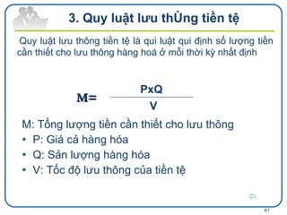 M: Tổng lượng tiền cần thiết cho lưu thông P: Giá cả hàng hóa  Q: Sản lượng hàng hóa V: Tốc độ lưu thông của tiền tệ  M= 3. Quy luật lưu thông tiền tệ Quy luật lưu thông tiền tệ là qui luật qui định số lượng tiền cần thiết cho lưu thông hàng hoá ở mỗi thời kỳ nhất định   V PxQ 