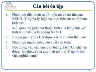 Câu hỏi ôn tập  Phân tích điều kiện ra đời, tồn tại và ưu thế của SXHH. Ý nghĩa lý luận và thực tiễn rút ra từ phân tích trên. Mối quan hệ giữa hai thuộc tính của hàng hóa với tính hai mặt của lao động SXHH Lượng giá trị của HH được xác định như thế nào? Phân tích nguồn gốc, bản chất của tiền? Nội dung, yêu cầu của quy luật giá trị? Cơ chế tác động (tác dụng) của quy luật giá trị? Ý nghĩa của việc nghiên cứu? 
