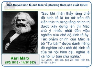 “ Sau khi nhận thấy rằng chế độ kinh tế là cơ sở trên đó kiến trúc thượng tầng chính trị được xây dựng lên thì Mác chú ý nhiều nhất đến việc nghiên cứu chế độ kinh tế ấy. Tác phẩm chính của Mác là bộ "Tư bản" được dành riêng để nghiên cứu chế độ kinh tế của xã hội hiện đại, nghĩa là xã hội tư bản chủ nghĩa.”   (V.I Lênin: Toàn tập, Tập 23, Nxb.  Tiến bộ, M-1981, tr.54) Karl Marx   (5/5/1818 - 14/3/1883 ) Học thuyết kinh tế của Mác về phương thức sản xuất TBCN 