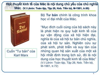 Bộ   Tư bản  chính là công trình khoa học vĩ đại nhất của Mác.   “ Mục đích cuối cùng của bộ sách này là phát hiện ra quy luật kinh tế của sự vận động của xã hội hiện đại, nghĩa là của xã hội tư bản chủ nghĩa, của xã hội tư sản. Nghiên cứu sự phát sinh, phát triển và suy tàn của những quan hệ sản xuất của một xã hội nhất định trong lịch sử, đó là nội dung của học thuyết kinh tế của Mác” (V.I Lênin: Toàn tập, Tập 26, Nxb.  Tiến bộ, M-1981, tr.72) Học thuyết kinh tế của Mác là nội dung chủ yếu của chủ nghĩa Mác .  ( V.I Lênin: Toàn tập, Tập 26, Nxb.  Tiến bộ, M-1981, tr.60) Cuốn "Tư bản" của Karl Marx 