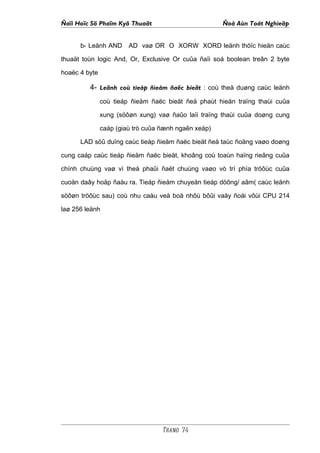 Ñaïi Hoïc Sö Phaïm Kyõ Thuaät                         Ñoà Aùn Toát Nghieäp


      b- Leänh AND      AD vaø OR O XORW XORD leänh thöïc hieän caùc

thuaät toùn logic And, Or, Exclusive Or cuûa ñaïi soá boolean treân 2 byte

hoaëc 4 byte

         4- Leänh coù tieáp ñieåm ñaëc bieät : coù theå duøng caùc leänh
               coù tieáp ñieåm ñaëc bieät ñeå phaùt hieän traïng thaùi cuûa

               xung (söôøn xung) vaø ñaûo laïi traïng thaùi cuûa doøng cung

               caáp (giaù trò cuûa ñænh ngaên xeáp)

      LAD söû duïng caùc tieáp ñieåm ñaëc bieät ñeå taùc ñoäng vaøo doøng

cung caáp caùc tieáp ñieåm ñaëc bieät, khoâng coù toaùn haïng rieâng cuûa

chính chuùng vaø vì theá phaûi ñaët chuùng vaøo vò trí phía tröôùc cuûa

cuoän daây hoäp ñaàu ra. Tieáp ñieåm chuyeån tieáp döông/ aâm( caùc leänh

söôøn tröôùc sau) coù nhu caàu veà boä nhôù bôûi vaäy ñoái vôùi CPU 214

laø 256 leänh




                                   Trang 74
 