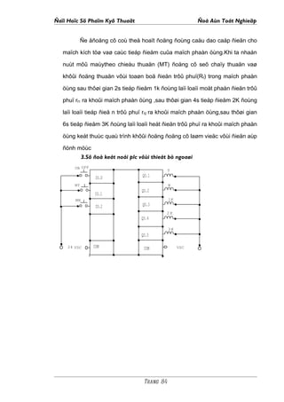 Ñaïi Hoïc Sö Phaïm Kyõ Thuaät                               Ñoà Aùn Toát Nghieäp


            Ñe åñoäng cô coù theå hoaït ñoäng ñoùng caàu dao caáp ñieän cho

   maïch kích töø vaø caùc tieáp ñieåm cuûa maïch phaàn öùng.Khi ta nhaán

   nuùt môû maùytheo chieàu thuaän (MT) ñoäng cô seõ chaïy thuaän vaø

   khôûi ñoäng thuaän vôùi toaøn boä ñieän trôû phuï(Rf) trong maïch phaàn

   öùng sau thôøi gian 2s tieáp ñieåm 1k ñoùng laïi loaïi moät phaàn ñieän trôû

   phuï rf1 ra khoûi maïch phaàn öùng ,sau thôøi gian 4s tieáp ñieåm 2K ñoùng

   laïi loaïi tieáp ñieä n trôû phuï rf2 ra khoûi maïch phaàn öùng,sau thôøi gian

   6s tieáp ñieåm 3K ñoùng laïi loaïi heát ñieän trôû phuï ra khoûi maïch phaàn

   öùng keát thuùc quaù trình khôûi ñoäng ñoäng cô laøm vieäc vôùi ñieän aùp

   ñònh möùc
             3.Sô ñoà keát noái plc vôùi thieát bò ngoaøi
       ON OFF
                                                 T
                  IO.O               QO.1
       MT                                        N
                                     QO.2
                  IO.1
        MN                                       1K
                  IO.2               QO.3
                                              2K
                                    QO.4

                                                 3K
                                    QO.5

    24 VDC       COM                  COM             VDC




                                      Trang 84
 