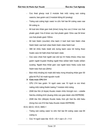 Ñaïi Hoïc Sö Phaïm Kyõ Thuaät                          Ñoà Aùn Toát Nghieäp


         -   Coù theå gheùp noái 2 module ñeå môû roäng soá coång

             vaøo/ra, bao goàm caû 2 module töông töï (analog)

         -   Toång soá coång logic vaøo/ ra cöïc ñaïi laø 64 coång vaøo vaø

             64 coång ra

         -   64 boä taïo thôøi gian treã (timer) trong ñoù coù 2 timer coù ñoä

             phaân giaûi 1ms 8 timer coù ñoä phaân giaûi 10ms vaø 54 timer

             coù ñoä phaân giaûi 100ms

         -   64 boä ñeám (counter) chia laøm 2 loaïi loaïi boä ñeám chæ

             ñeám tieán vaø loaïi vöøa ñeám tieán vöøa ñeám luøi

         -   368 bit nhôù ñaëc bieät söû duïng laøm caùc bit traïng thaùi

             hoaëc caùc bit ñaët cheá ñoä laøm vieäc

         -   Coù caùc cheá ñoä ngaét vaø xöû lyù tín hieäu khaùc nhau bao

             goàm ngaét truyeàn thoâng ngaét theo söôøn leân hoaëc söôøn

             xuoáng. Ngaét theo thôøi gian vaø ngaét baùo hieäu cuûa boä

             ñeám toác ñoä cao (2kHz)

         -   Boä nhôù khoâng bò maát döõ lieäu trong khoaûng thôøi gian 50

             giôø khi PLC bò maát nguoàn nuoâi
         3- Caáu truùc CPU 214
         -   CPU 214 bao goàm 14 ngoõ vaøo vaø 10 ngoõ ra coù khaû

             naêng môû roäng theâm baèng 7 module môû roäng

         -   2048 töø ñôn (4 kbyte) thuoäc mieàn nhôù ñoïc/ghi non – volatile

             ñeå löu chöông trình (duøng nhôù coù giao dieän vôùi EEPROM)

         -   2048 töø ñôn (4kbyte) thuoäc kieåu ñoïc ghi ñeå löu döõ lieäu

             (trong ñoù coù 512 töø ñaàu thuoäc mieàn EEPROM)

      IO.O, QO.O, VO.O, SMO.1

         -   Toång soá coång vaøo/ ra cöïc ñaïi laø 64 coång vaøo vaø 64

             coång ra

         - Coù 14 ngoõ vaøo töø IO.O ÷ IO.1 vaø I1.O ÷ I1.5


                                  Trang 59
 