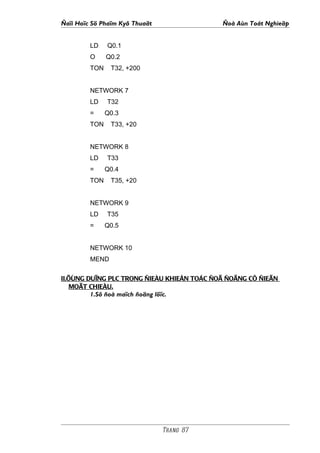 Ñaïi Hoïc Sö Phaïm Kyõ Thuaät               Ñoà Aùn Toát Nghieäp


         LD    Q0.1
         O     Q0.2
         TON    T32, +200


         NETWORK 7
         LD    T32
         =     Q0.3
         TON    T33, +20


         NETWORK 8
         LD    T33
         =     Q0.4
         TON    T35, +20


         NETWORK 9
         LD    T35
         =     Q0.5


         NETWORK 10
         MEND


II.ÖÙNG DUÏNG PLC TRONG ÑIEÀU KHIEÅN TOÁC ÑOÄ ÑOÄNG CÔ ÑIEÄN
    MOÄT CHIEÀU.
         1.Sô ñoà maïch ñoäng löïc.




                                Trang 87
 