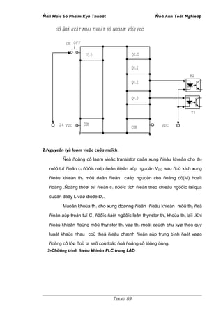 Ñaïi Hoïc Sö Phaïm Kyõ Thuaät                            Ñoà Aùn Toát Nghieäp

      SÔ ÑOÀ KEÁT NOÁI THIEÂT BÒ NGOAØI VÔÙI PLC


           ON OFF

                     IO.O                     QO.O

                                              QO.1
                                                                           T2
                                              QO.2


                                              QO.3

                                                                            T1


        24 VDC      COM                                      VDC
                                              COM



2.Nguyeân lyù laøm vieäc cuûa maïch.

         Ñeå ñoäng cô laøm vieäc transistor daãn xung ñieàu khieån cho th2

   môû,tuï ñieän c1 ñöôïc naïp ñeán ñieän aùp nguoàn VDC sau ñoù kích xung

   ñieàu khieån th1 môû daãn ñieän       caáp nguoàn cho ñoäng cô(M) hoaït

   ñoäng .Ñoàng thôøi tuï ñieän c1 ñöôïc tích ñieän theo chieàu ngöôïc laïiqua

   cuoän daây L vaø diode D1.

         Muoán khoùa th1 cho xung doønng ñieän ñieàu khieån môû th2 ñeå

   ñieän aùp treân tuï C1 ñöôïc ñaët ngöôïc leân thyristor th1 khoùa th1 laïi .Khi

   ñieàu khieån ñoùng môû thyristor th1 vaø th2 moät caùch chu kyø theo quy

   luaät khaùc nhau coù theå ñieàu chænh ñieän aùp trung bình ñaët vaøo

   ñoäng cô töø ñoù ta seõ coù toác ñoä ñoäng cô töông öùng.
  3-Chöông trình ñieàu khieån PLC trong LAD




                                   Trang 89
 