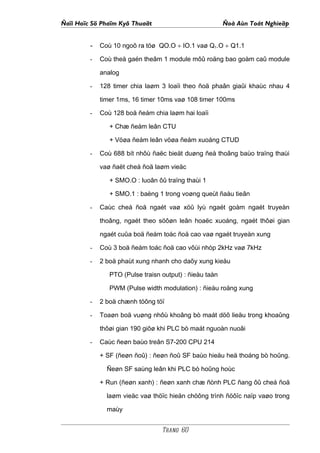 Ñaïi Hoïc Sö Phaïm Kyõ Thuaät                            Ñoà Aùn Toát Nghieäp


         - Coù 10 ngoõ ra töø QO.O ÷ IO.1 vaø Q1.O ÷ Q1.1
         -   Coù theå gaén theâm 1 module môû roäng bao goàm caû module

             analog

         -   128 timer chia laøm 3 loaïi theo ñoä phaân giaûi khaùc nhau 4

             timer 1ms, 16 timer 10ms vaø 108 timer 100ms

         -   Coù 128 boä ñeám chia laøm hai loaïi

                + Chæ ñeám leân CTU

                + Vöøa ñeám leân vöøa ñeám xuoáng CTUD

         -   Coù 688 bít nhôù ñaëc bieät duøng ñeå thoâng baùo traïng thaùi

             vaø ñaët cheá ñoä laøm vieäc

                + SMO.O : luoân ôû traïng thaùi 1

                + SMO.1 : baèng 1 trong voøng queùt ñaàu tieân

         -   Caùc cheá ñoä ngaét vaø xöû lyù ngaét goàm ngaét truyeàn

             thoâng, ngaét theo söôøn leân hoaëc xuoáng, ngaét thôøi gian

             ngaét cuûa boä ñeám toác ñoä cao vaø ngaét truyeàn xung

         -   Coù 3 boä ñeám toác ñoä cao vôùi nhòp 2kHz vaø 7kHz

         -   2 boä phaùt xung nhanh cho daõy xung kieåu

                PTO (Pulse traisn output) : ñieàu taàn

                PWM (Pulse width modulation) : ñieàu roäng xung

         -   2 boä chænh töông töï

         -   Toaøn boä vuøng nhôù khoâng bò maát döõ lieäu trong khoaûng

             thôøi gian 190 giôø khi PLC bò maát nguoàn nuoâi

         -   Caùc ñeøn baùo treân S7-200 CPU 214

             + SF (ñeøn ñoû) : ñeøn ñoû SF baùo hieäu heä thoáng bò hoûng.

               Ñeøn SF saùng leân khi PLC bò hoûng hoùc

             + Run (ñeøn xanh) : ñeøn xanh chæ ñònh PLC ñang ôû cheá ñoä

               laøm vieäc vaø thöïc hieän chöông trình ñöôïc naïp vaøo trong

               maùy


                                  Trang 60
 