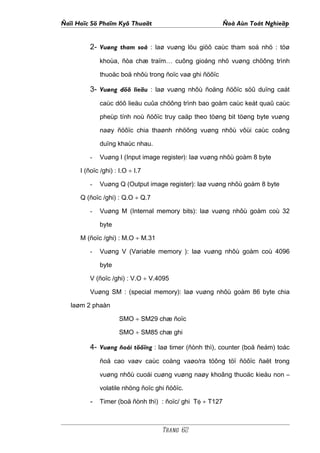 Ñaïi Hoïc Sö Phaïm Kyõ Thuaät                           Ñoà Aùn Toát Nghieäp


         2- Vuøng tham soá : laø vuøng löu giöõ caùc tham soá nhö : töø
             khoùa, ñòa chæ traïm… cuõng gioáng nhö vuøng chöông trình

             thuoäc boä nhôù trong ñoïc vaø ghi ñöôïc

         3- Vuøng döõ lieäu : laø vuøng nhôù ñoäng ñöôïc söû duïng caát
             caùc döõ lieäu cuûa chöông trình bao goàm caùc keát quaû caùc

             pheùp tính noù ñöôïc truy caäp theo töøng bit töøng byte vuøng

             naøy ñöôïc chia thaønh nhöõng vuøng nhôù vôùi caùc coâng

             duïng khaùc nhau.

         -   Vuøng I (Input image register): laø vuøng nhôù goàm 8 byte

      I (ñoïc /ghi) : I.O ÷ I.7

         -   Vuøng Q (Output image register): laø vuøng nhôù goàm 8 byte

      Q (ñoïc /ghi) : Q.O ÷ Q.7

         -   Vuøng M (Internal memory bits): laø vuøng nhôù goàm coù 32

             byte

      M (ñoïc /ghi) : M.O ÷ M.31

         -   Vuøng V (Variable memory ): laø vuøng nhôù goàm coù 4096

             byte

         V (ñoïc /ghi) : V.O ÷ V.4095

         Vuøng SM : (special memory): laø vuøng nhôù goàm 86 byte chia

   laøm 2 phaàn

                     SMO ÷ SM29 chæ ñoïc

                     SMO ÷ SM85 chæ ghi

         4- Vuøng ñoái töôïng : laø timer (ñònh thì), counter (boä ñeám) toác
             ñoä cao vaøv caùc coång vaøo/ra töông töï ñöôïc ñaët trong

             vuøng nhôù cuoái cuøng vuøng naøy khoâng thuoäc kieåu non –

             volatile nhöng ñoïc ghi ñöôïc.

         - Timer (boä ñònh thì) : ñoïc/ ghi Tφ ÷ T127


                                   Trang 62
 
