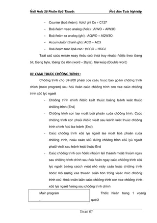 Ñaïi Hoïc Sö Phaïm Kyõ Thuaät                           Ñoà Aùn Toát Nghieäp


          - Counter (boä ñeám): ñoïc/ ghi Cφ ÷ C127
          - Boä ñeäm vaøo analog (ñoïc) : AIWO ÷ AIW3O
          - Boä ñeäm ra analog (ghi) : AQWO ÷ AQW3O
          - Accumulator (thanh ghi) :ACO ÷ AC3
          - Boä ñeám toác ñoä cao : HSCO ÷ HSC2
      Taát caû caùc mieàn naøy ñeàu coù theå truy nhaäp ñöôïc theo töøng

bit, töøng byte, töøng töø ñôn (word – 2byte), töø keùp (Double word)


III/ CAÁU TRUÙC CHÖÔNG TRÌNH :
      Chöông trình cho S7-200 phaûi coù caáu truùc bao goàm chöông trình

chính (main program) sau ñoù ñeán caùc chöông trình con vaø caùc chöông

trình xöû lyù ngaét

          -   Chöông trình chính ñöôïc keát thuùc baèng leänh keát thuùc

              chöông trình (End)

          -   Chöông trình con laø moät boä phaän cuûa chöông trình. Caùc

              chöông trình con phaûi ñöôïc vieát sau leänh keát thuùc chöông

              trình chính ñoù laø leänh (End)

          -   Caùc chöông trình xöû lyù ngaét laø moät boä phaän cuûa

              chöông trình, neáu caàn söû duïng chöông trình xöû lyù ngaét

              phaûi vieát sau leänh keát thuùc End

          -   Caùc chöông trình con ñöôïc nhoùm laïi thaønh moät nhoùm ngay

              sau chöông trình chính sau ñoù ñeán ngay caùc chöông trình xöû

              lyù ngaét baèng caùch vieát nhö vaäy caáu truùc chöông trình

              ñöôïc roõ raøng vaø thuaän tieän hôn trong vieäc ñoïc chöông

              trình coù theå troän laãn caùc chöông trình con vaø chöông trình

              xöû lyù ngaét ñaèng sau chöông trình chính

      Main program                                 Thöïc hieän trong 1 voøng

      .                                    queùt


                                   Trang 63
 