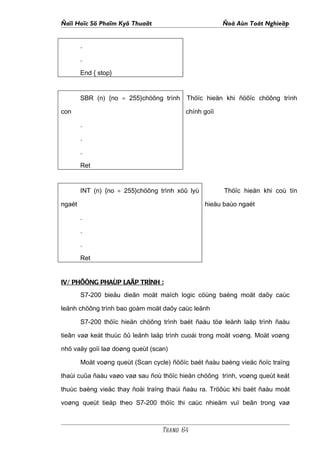 Ñaïi Hoïc Sö Phaïm Kyõ Thuaät                          Ñoà Aùn Toát Nghieäp


        .

        .

        End { stop}


        SBR (n) {no ÷ 255}chöông trình     Thöïc hieän khi ñöôïc chöông trình

con                                       chính goïi

        .

        .

        .

        Ret


        INT (n) {no ÷ 255}chöông trình xöû lyù         Thöïc hieän khi coù tín

ngaét                                            hieäu baùo ngaét

        .

        .

        .

        Ret


IV/ PHÖÔNG PHAÙP LAÄP TRÌNH :
        S7-200 bieåu dieãn moät maïch logic cöùng baèng moät daõy caùc

leänh chöông trình bao goàm moät daõy caùc leänh

        S7-200 thöïc hieän chöông trình baét ñaàu töø leänh laäp trình ñaàu

tieân vaø keát thuùc ôû leänh laäp trình cuoái trong moät voøng. Moät voøng

nhö vaäy goïi laø doøng queùt (scan)

        Moät voøng queùt (Scan cycle) ñöôïc baét ñaàu baèng vieäc ñoïc traïng

thaùi cuûa ñaàu vaøo vaø sau ñoù thöïc hieän chöông trình, voøng queùt keát

thuùc baèng vieäc thay ñoåi traïng thaùi ñaàu ra. Tröôùc khi baét ñaàu moät

voøng queùt tieáp theo S7-200 thöïc thi caùc nhieäm vuï beân trong vaø



                                  Trang 64
 