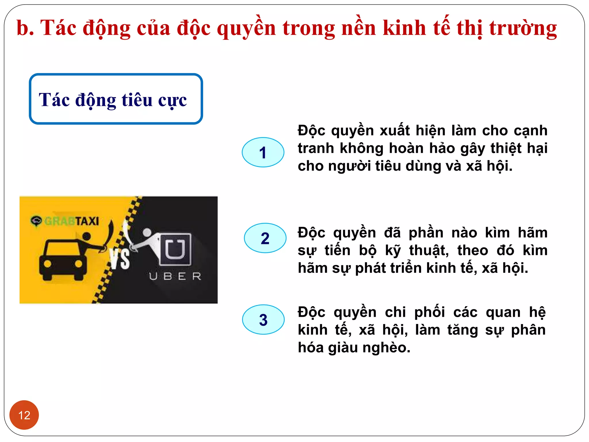 b. Tác động của độc quyền trong nền kinh tế thị trường
12
Tác động tiêu cực
Độc quyền xuất hiện làm cho cạnh
tranh không hoàn hảo gây thiệt hại
cho người tiêu dùng và xã hội.
Độc quyền đã phần nào kìm hãm
sự tiến bộ kỹ thuật, theo đó kìm
hãm sự phát triển kinh tế, xã hội.
Độc quyền chi phối các quan hệ
kinh tế, xã hội, làm tăng sự phân
hóa giàu nghèo.
1
2
3
 
