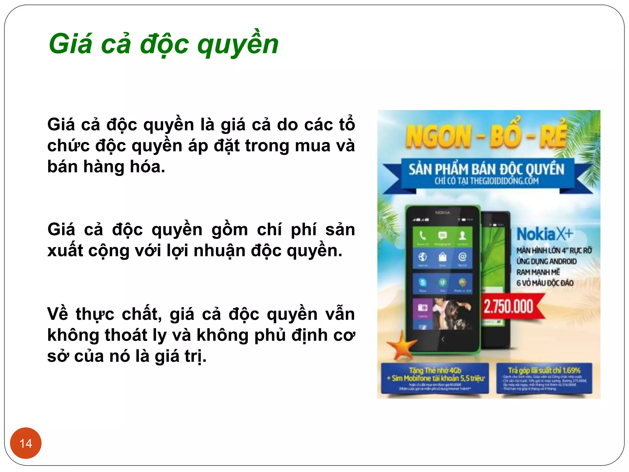 14
Giá cả độc quyền
Giá cả độc quyền là giá cả do các tổ
chức độc quyền áp đặt trong mua và
bán hàng hóa.
Giá cả độc quyền gồm chí phí sản
xuất cộng với lợi nhuận độc quyền.
Về thực chất, giá cả độc quyền vẫn
không thoát ly và không phủ định cơ
sở của nó là giá trị.
 