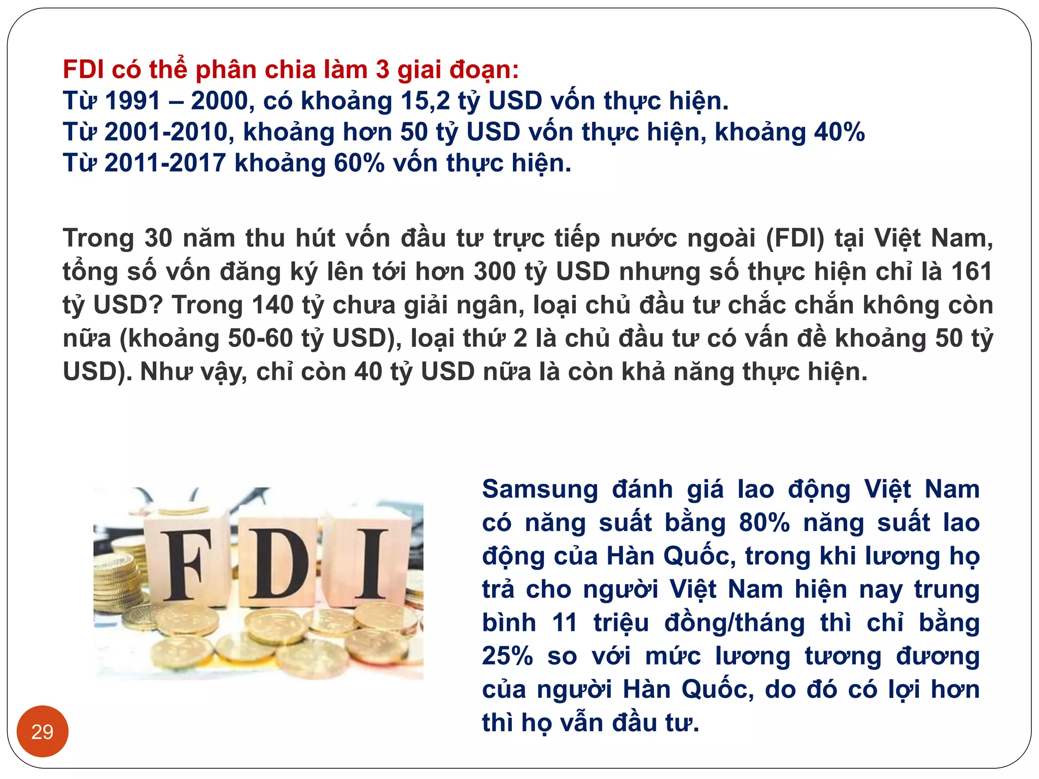 29
Trong 30 năm thu hút vốn đầu tư trực tiếp nước ngoài (FDI) tại Việt Nam,
tổng số vốn đăng ký lên tới hơn 300 tỷ USD nhưng số thực hiện chỉ là 161
tỷ USD? Trong 140 tỷ chưa giải ngân, loại chủ đầu tư chắc chắn không còn
nữa (khoảng 50-60 tỷ USD), loại thứ 2 là chủ đầu tư có vấn đề khoảng 50 tỷ
USD). Như vậy, chỉ còn 40 tỷ USD nữa là còn khả năng thực hiện.
Samsung đánh giá lao động Việt Nam
có năng suất bằng 80% năng suất lao
động của Hàn Quốc, trong khi lương họ
trả cho người Việt Nam hiện nay trung
bình 11 triệu đồng/tháng thì chỉ bằng
25% so với mức lương tương đương
của người Hàn Quốc, do đó có lợi hơn
thì họ vẫn đầu tư.
FDI có thể phân chia làm 3 giai đoạn:
Từ 1991 – 2000, có khoảng 15,2 tỷ USD vốn thực hiện.
Từ 2001-2010, khoảng hơn 50 tỷ USD vốn thực hiện, khoảng 40%
Từ 2011-2017 khoảng 60% vốn thực hiện.
 
