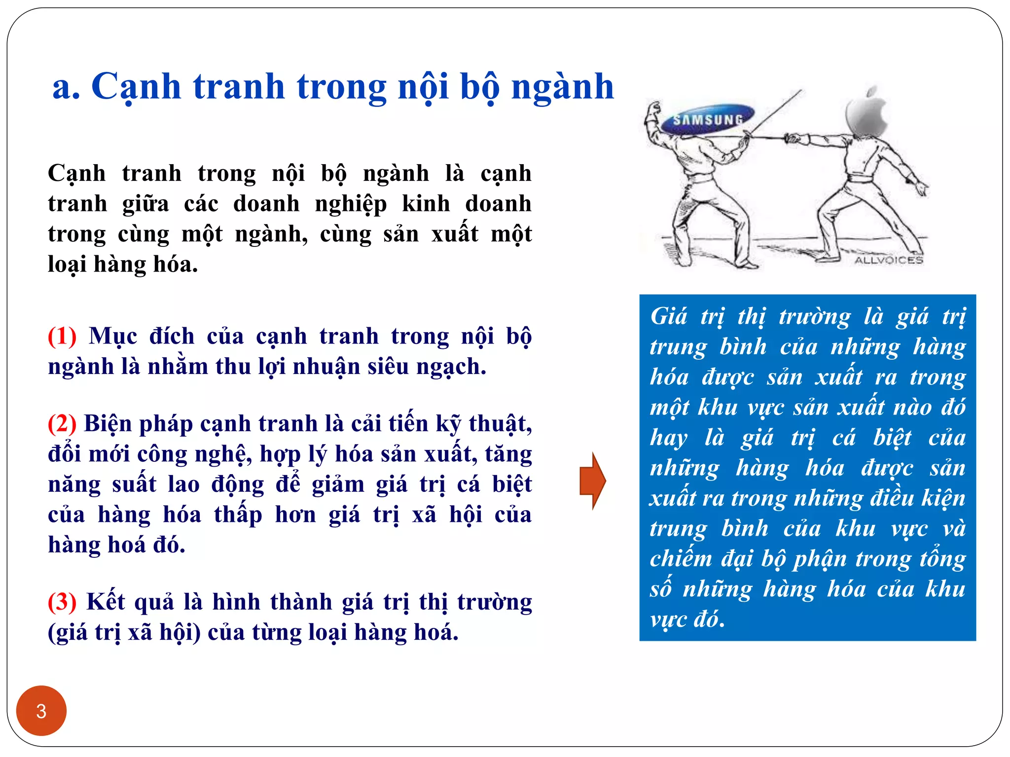 a. Cạnh tranh trong nội bộ ngành
3
Cạnh tranh trong nội bộ ngành là cạnh
tranh giữa các doanh nghiệp kinh doanh
trong cùng một ngành, cùng sản xuất một
loại hàng hóa.
(1) Mục đích của cạnh tranh trong nội bộ
ngành là nhằm thu lợi nhuận siêu ngạch.
(2) Biện pháp cạnh tranh là cải tiến kỹ thuật,
đổi mới công nghệ, hợp lý hóa sản xuất, tăng
năng suất lao động để giảm giá trị cá biệt
của hàng hóa thấp hơn giá trị xã hội của
hàng hoá đó.
(3) Kết quả là hình thành giá trị thị trường
(giá trị xã hội) của từng loại hàng hoá.
Giá trị thị trường là giá trị
trung bình của những hàng
hóa được sản xuất ra trong
một khu vực sản xuất nào đó
hay là giá trị cá biệt của
những hàng hóa được sản
xuất ra trong những điều kiện
trung bình của khu vực và
chiếm đại bộ phận trong tổng
số những hàng hóa của khu
vực đó.
 