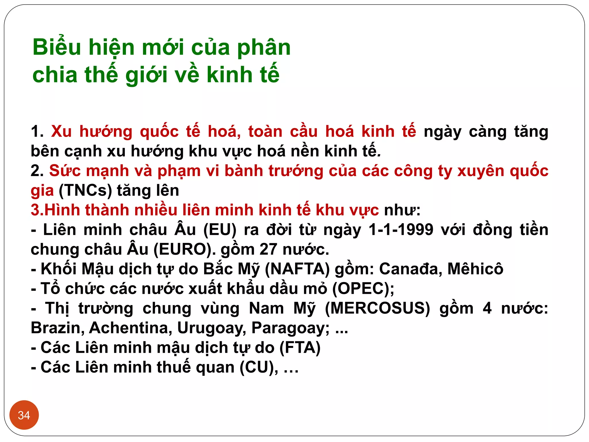 34
1. Xu hướng quốc tế hoá, toàn cầu hoá kinh tế ngày càng tăng
bên cạnh xu hướng khu vực hoá nền kinh tế.
2. Sức mạnh và phạm vi bành trướng của các công ty xuyên quốc
gia (TNCs) tăng lên
3.Hình thành nhiều liên minh kinh tế khu vực như:
- Liên minh châu Âu (EU) ra đời từ ngày 1-1-1999 với đồng tiền
chung châu Âu (EURO). gồm 27 nước.
- Khối Mậu dịch tự do Bắc Mỹ (NAFTA) gồm: Canađa, Mêhicô
- Tổ chức các nước xuất khẩu dầu mỏ (OPEC);
- Thị trường chung vùng Nam Mỹ (MERCOSUS) gồm 4 nước:
Brazin, Achentina, Urugoay, Paragoay; ...
- Các Liên minh mậu dịch tự do (FTA)
- Các Liên minh thuế quan (CU), …
Biểu hiện mới của phân
chia thế giới về kinh tế
 