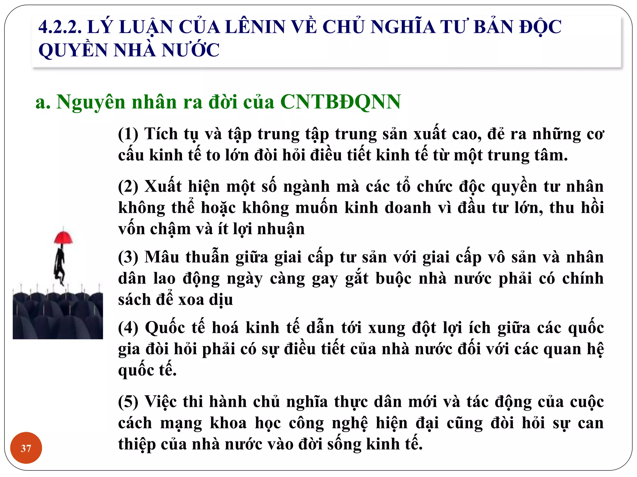 37
4.2.2. LÝ LUẬN CỦA LÊNIN VỀ CHỦ NGHĨA TƯ BẢN ĐỘC
QUYỀN NHÀ NƯỚC
a. Nguyên nhân ra đời của CNTBĐQNN
(1) Tích tụ và tập trung tập trung sản xuất cao, đẻ ra những cơ
cấu kinh tế to lớn đòi hỏi điều tiết kinh tế từ một trung tâm.
(2) Xuất hiện một số ngành mà các tổ chức độc quyền tư nhân
không thể hoặc không muốn kinh doanh vì đầu tư lớn, thu hồi
vốn chậm và ít lợi nhuận
(3) Mâu thuẫn giữa giai cấp tư sản với giai cấp vô sản và nhân
dân lao động ngày càng gay gắt buộc nhà nước phải có chính
sách để xoa dịu
(4) Quốc tế hoá kinh tế dẫn tới xung đột lợi ích giữa các quốc
gia đòi hỏi phải có sự điều tiết của nhà nước đối với các quan hệ
quốc tế.
(5) Việc thi hành chủ nghĩa thực dân mới và tác động của cuộc
cách mạng khoa học công nghệ hiện đại cũng đòi hỏi sự can
thiệp của nhà nước vào đời sống kinh tế.
 