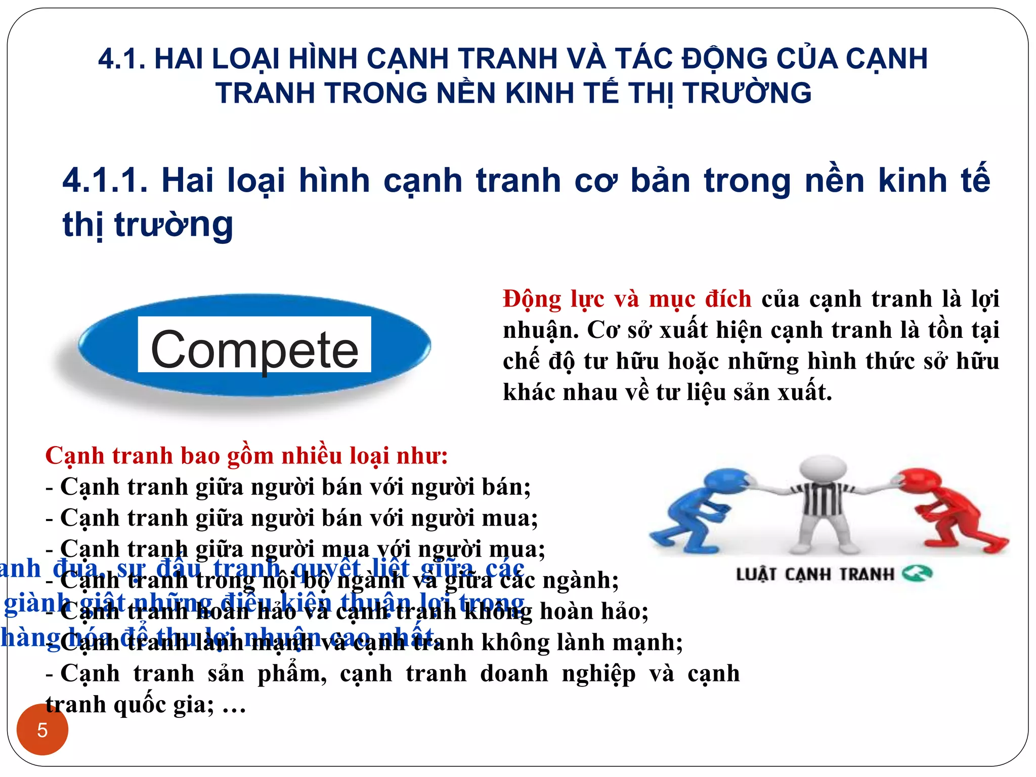 5
anh đua, sự đấu tranh quyết liệt giữa các
giành giật những điều kiện thuận lợi trong
hàng hóa để thu lợi nhuận cao nhất.
Động lực và mục đích của cạnh tranh là lợi
nhuận. Cơ sở xuất hiện cạnh tranh là tồn tại
chế độ tư hữu hoặc những hình thức sở hữu
khác nhau về tư liệu sản xuất.
Cạnh tranh bao gồm nhiều loại như:
- Cạnh tranh giữa người bán với người bán;
- Cạnh tranh giữa người bán với người mua;
- Cạnh tranh giữa người mua với người mua;
- Cạnh tranh trong nội bộ ngành và giữa các ngành;
- Cạnh tranh hoàn hảo và cạnh tranh không hoàn hảo;
- Cạnh tranh lành mạnh và cạnh tranh không lành mạnh;
- Cạnh tranh sản phẩm, cạnh tranh doanh nghiệp và cạnh
tranh quốc gia; …
Compete
4.1. HAI LOẠI HÌNH CẠNH TRANH VÀ TÁC ĐỘNG CỦA CẠNH
TRANH TRONG NỀN KINH TẾ THỊ TRƯỜNG
4.1.1. Hai loại hình cạnh tranh cơ bản trong nền kinh tế
thị trường
 