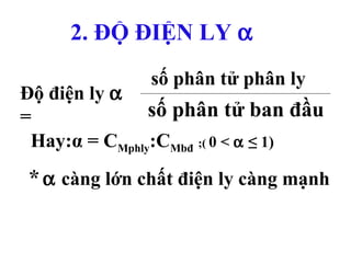 33
*α càng lớn chất điện ly càng mạnh
2. ĐỘ ĐIỆN LY α
Độ điện ly α
=
số phân tử phân ly
số phân tử ban đầu
Hay:α = CMphly:CMbđ ;( 0 < α ≤ 1)
 