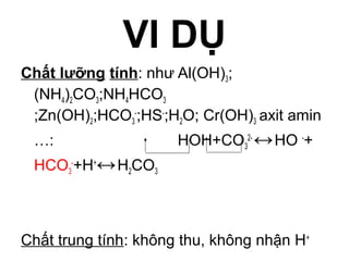 VI DỤ
Chất lưỡng tính: như Al(OH)3;
(NH4)2CO3;NH4HCO3
;Zn(OH)2;HCO3
-
;HS-
;H2O; Cr(OH)3 axit amin
…: HOH+CO3
2-
↔HO -
+
HCO3
-
+H+
↔H2CO3
Chất trung tính: không thu, không nhận H+
 