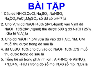 55
BÀI TẬP
1 Các dd NH4Cl,CuCl2,Na2SO4 ,NaHSO4
Na2CO3,FeCl3,MgSO4, số dd có pH<7 là
2. Cho V1ml dd NaOH 40% (d=1,4g/ml) vào V2ml dd
NaOH 15%(d=1,1g/ml) thu được 500 g dd NaOH 25%
. Giá trị V1,V2 là
3. Cho dd NaOH 1,5M vừa đủ vào dd H2SO4 1M. CM
muối thu được trong dd sau là
4. dd CuSO4 16% cho đu vào dd NaOH 10% ,C% muối
thu được trong dd sau là
5. Tổng hệ số trong ph.trình ion : Al+HNO3  Al(NO3)3
+N2O+N2 +H2O ( trong đó số mol N2=3 số mol N2O) là
 