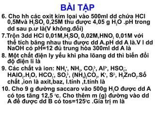 BÀI TẬP
6. Cho hh các oxit kim lọai vào 500ml dd chứa HCl
0,5Mvà H2SO4 0,25M thu được 4,05 g H2O .pH trong
dd sau p.ư là(V không.đổi)
7.Trộn 3dd HCl 0,01M,H2SO4 0,02M,HNO3 0,01M với
thể tích băng nhau thu được dd A.pH dd A là.V l dd
NaOH có pH=12 đủ trung hòa 300ml dd A là
8. Một chất điện ly yếu khi pha lõang dd thì biến đổi
độ điện li là
9. Các chất và ion: NH4
+
, NH3, CO3
2-
, Al3+
, HSO4
-
,
HAlO2.H2O, HCO3
-
, SO4
2-
, (NH4)2CO3, K+
, S2-
, H2ZnO2.Số
chất ,ion là axit,baz, l.tính ,t.tính là
10. Cho 9 g đường saccaro vào 500g H2O được dd A
có tos tăng 12,5 o
c. Cho thêm m (g) đường vào dd
A để được dd B có tos=125o
c .Gía trị m là
 