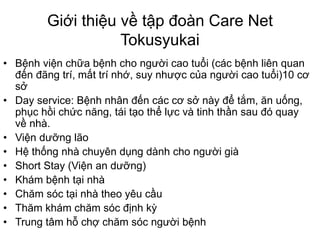 Giới thiệu về tập đoàn Care Net
Tokusyukai
• Bệnh viện chữa bệnh cho người cao tuổi (các bệnh liên quan
đến đãng trí, mất trí nhớ, suy nhược của người cao tuổi)10 cơ
sở
• Day service: Bệnh nhân đến các cơ sở này để tắm, ăn uống,
phục hồi chức năng, tái tạo thể lực và tinh thần sau đó quay
về nhà.
• Viện dưỡng lão
• Hệ thống nhà chuyên dụng dành cho người già
• Short Stay (Viện an dưỡng)
• Khám bệnh tại nhà
• Chăm sóc tại nhà theo yêu cầu
• Thăm khám chăm sóc định kỳ
• Trung tâm hỗ chợ chăm sóc người bệnh
 