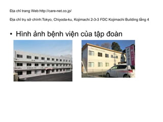 Địa chỉ trang Web:http://care-net.co.jp/
Địa chỉ trụ sở chính:Tokyo, Chiyoda-ku, Kojimachi 2-3-3 FDC Kojimachi Building tầng 4
• Hình ảnh bệnh viện của tập đoàn
 