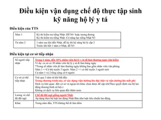 Điều kiện vận dụng chế độ thực tập sinh
kỹ năng hộ lý y tá
Điều kiện của TTS
Điều kiện tại cơ sở tiếp nhận
Năm 1 Kỳ thi kiểm tra tiếng Nhật :Đỗ N4 hoặc tương đương
Kỳ thi kiểm tra tiếng Nhật :Có năng lực tiếng Nhật N3
Từ năm 2 1 năm sau khi đến Nhật, đỗ kỳ thi kỹ năng hộ lý cấp 2
Trước khi hết 1 năm ở Nhật, đỗ N3
Số người tiếp
nhận
Trong 1 năm, đến 10% nhân viên hộ lý y tá đi làm thường ngày (dự kiến)
Ví dụ: cơ sở có 30 nhân viên hộ lý y tá đi làm hàng ngày
*Trong số nhân viên đi làm thường ngày không bao gồm nhân viên văn phòng.
Năm 1 =>Có thẻ tuyển 3 người .Năm 2 => có thể tuyển 3 người mới
Cả năm 1 và 2 tổng cộng cớ 6 người.
Cơ sở có thể
tiếp nhận
Trải qua 3 năm từ khi bắt đầu.
Trong chương trình này, sẽ xây dựng viện dưỡng lão đặc biệt và viện dưỡng lão mất phí
Dịch vụ liên quan đến cơ sở và ngoại trú khác chưa được đề cập tới(Theo quyết định của bộ lao
động thương binh xã hội.)
Không có dịch vụ liên quan đến thăm nom.
Lương và chế
độ đãi ngộ
Chế độ đãi ngộ giống người Nhật
Áp dụng theo bộ luật lao động Nhật Bản như luật tiêu chuẩn lao động.
Khác Trong năm đầu, TTS không thể đi làm đêm
 