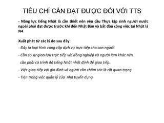 TIÊU CHÍ CẦN ĐẠT ĐƯỢC ĐỐI VỚI TTS
- Năng lực tiếng Nhật là cần thiết nên yêu cầu Thực tập sinh người nước
ngoài phải đạt được trước khi đến Nhật Bản và bắt đầu công việc tại Nhật là
N4.
Xuất phát từ các lý do sau đây:
- Đây là loại hình cung cấp dịch vụ trực tiếp cho con người
- Cần có sự giao lưu trực tiếp với đồng nghiệp và người làm khác nên
cần phải có trình độ tiếng Nhật nhất định để giao tiếp.
- Việc giao tiếp với gia đình và người cần chăm sóc là rất quan trọng
- Tiện trong việc quản lý của nhà tuyển dụng
 
