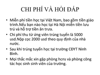 CHI PHÍ VÀ HỎI ĐÁP
• Miễn phí tiền học tại Việt Nam, bao gồm tiền giáo
trình.Nếu bạn nào học tại Hà Nội miễn tiền lưu
trú và hỗ trợ tiền ăn trưa.
• Chi phí thu từ ứng viên trúng tuyển là 5000
usd.Nộp cọc 2000 usd theo quy định của nhà
nước.
• Sau khi trúng tuyển học tại trường CĐYT Ninh
Bình.
• Mọi thắc mắc xin gặp phòng hcns và phòng công
tác học sinh sinh viên của trường.
 