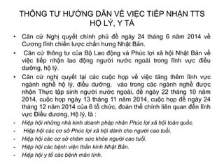 THÔNG TƯ HƯỚNG DẪN VỀ VIỆC TIẾP NHẬN TTS
HỘ LÝ, Y TÁ
• Căn cứ Nghị quyết chính phủ đề ngày 24 tháng 6 năm 2014 về
Cương lĩnh chiến lược chấn hưng Nhật Bản.
• Căn cứ thông tư của Bộ Lao động và Phúc lợi xã hội Nhật Bản về
việc tiếp nhận lao động người nước ngoài trong lĩnh vực điều
dưỡng, hộ lý.
• Căn cứ nghị quyết tại các cuộc họp về việc tăng thêm lĩnh vực
ngành nghề hộ lý, điều dưỡng, vào trong các ngành nghề được
nhận Thực tập sinh người nước ngoài, đề ngày 22 tháng 10 năm
2014, cuộc họp ngày 13 tháng 11 năm 2014, cuộc họp đề ngày 24
tháng 12 năm 2014 của 6 tổ chức, đoàn thể chính liên quan đến lĩnh
vực Điều dương, Hộ lý, là :
- Hiệp hội những nhà kinh doanh pháp nhân Phúc lợi xã hội toàn quốc.
- Hiệp hội các cơ sở Phúc lợi xã hội dành cho người cao tuổi.
- Hiệp hội các cơ sở chăm sức khỏe người cao tuổi.
- Hiệp hội các bệnh viện thần kinh Nhật Bản.
- Hiệp hội y tế các bệnh mãn tính.
 