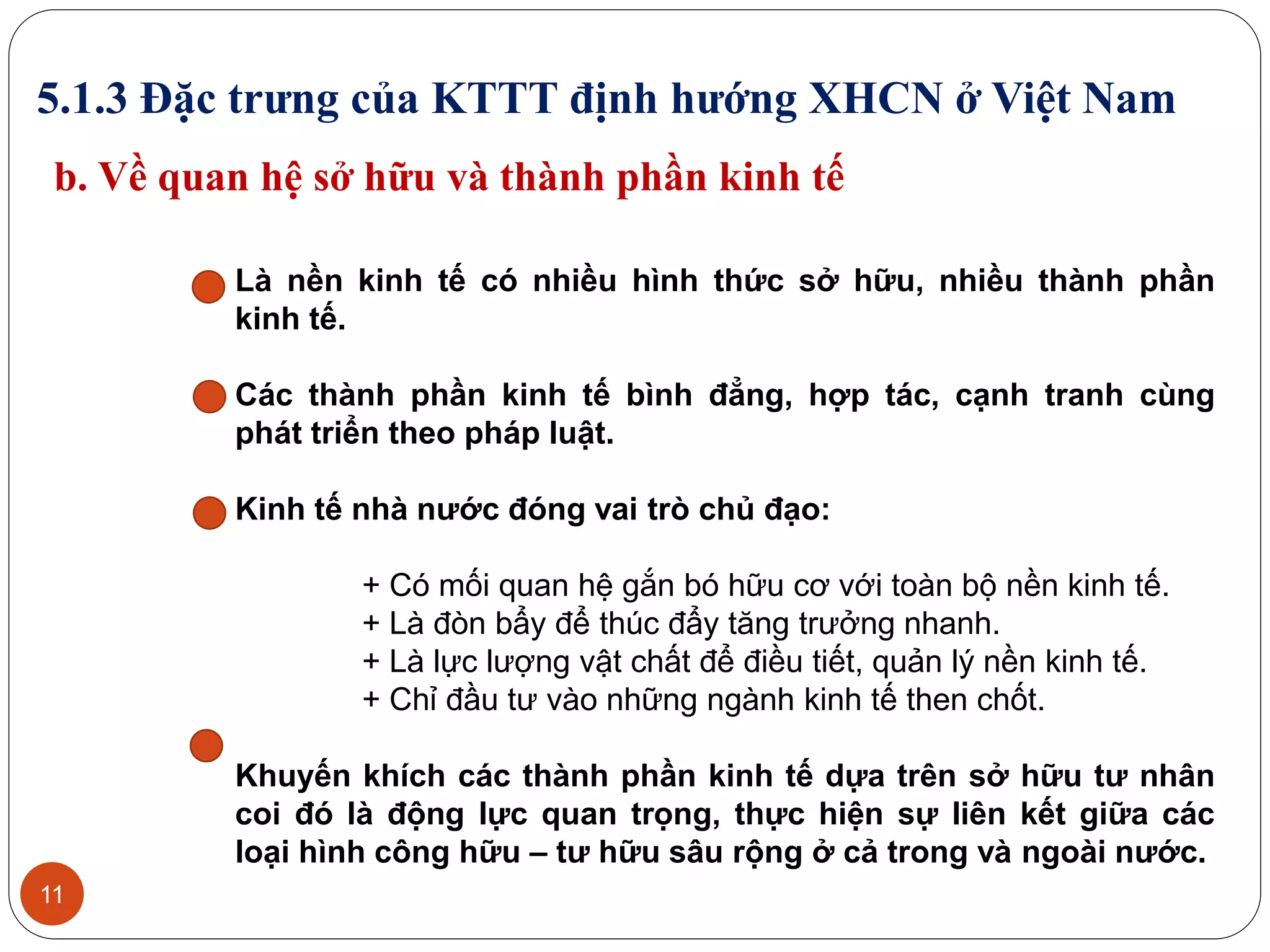 11
5.1.3 Đặc trưng của KTTT định hướng XHCN ở Việt Nam
b. Về quan hệ sở hữu và thành phần kinh tế
Là nền kinh tế có nhiều hình thức sở hữu, nhiều thành phần
kinh tế.
Các thành phần kinh tế bình đẳng, hợp tác, cạnh tranh cùng
phát triển theo pháp luật.
Kinh tế nhà nước đóng vai trò chủ đạo:
+ Có mối quan hệ gắn bó hữu cơ với toàn bộ nền kinh tế.
+ Là đòn bẩy để thúc đẩy tăng trưởng nhanh.
+ Là lực lượng vật chất để điều tiết, quản lý nền kinh tế.
+ Chỉ đầu tư vào những ngành kinh tế then chốt.
Khuyến khích các thành phần kinh tế dựa trên sở hữu tư nhân
coi đó là động lực quan trọng, thực hiện sự liên kết giữa các
loại hình công hữu – tư hữu sâu rộng ở cả trong và ngoài nước.
 