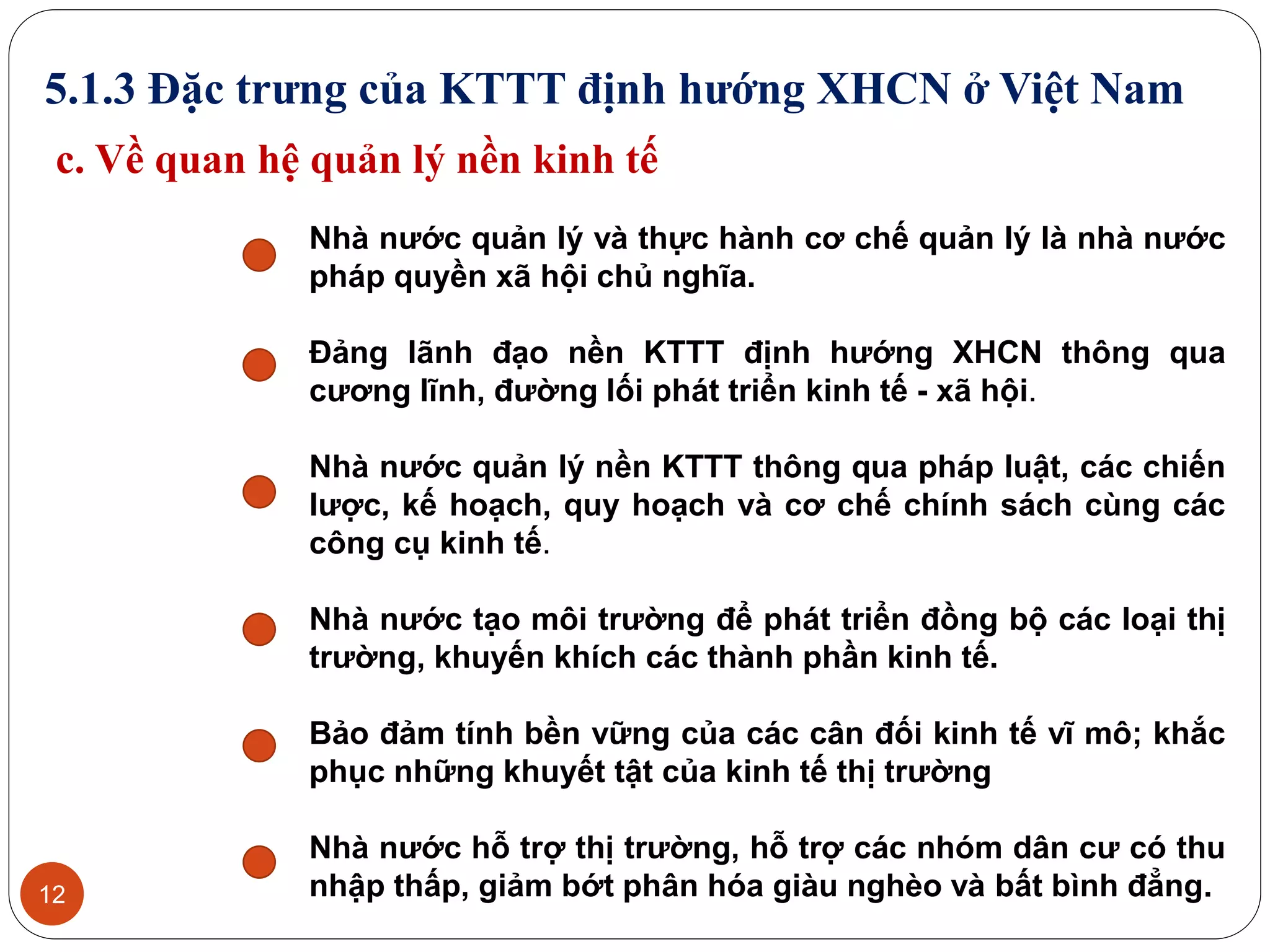 12
5.1.3 Đặc trưng của KTTT định hướng XHCN ở Việt Nam
c. Về quan hệ quản lý nền kinh tế
Nhà nước quản lý và thực hành cơ chế quản lý là nhà nước
pháp quyền xã hội chủ nghĩa.
Đảng lãnh đạo nền KTTT định hướng XHCN thông qua
cương lĩnh, đường lối phát triển kinh tế - xã hội.
Nhà nước quản lý nền KTTT thông qua pháp luật, các chiến
lược, kế hoạch, quy hoạch và cơ chế chính sách cùng các
công cụ kinh tế.
Nhà nước tạo môi trường để phát triển đồng bộ các loại thị
trường, khuyến khích các thành phần kinh tế.
Bảo đảm tính bền vững của các cân đối kinh tế vĩ mô; khắc
phục những khuyết tật của kinh tế thị trường
Nhà nước hỗ trợ thị trường, hỗ trợ các nhóm dân cư có thu
nhập thấp, giảm bớt phân hóa giàu nghèo và bất bình đẳng.
 