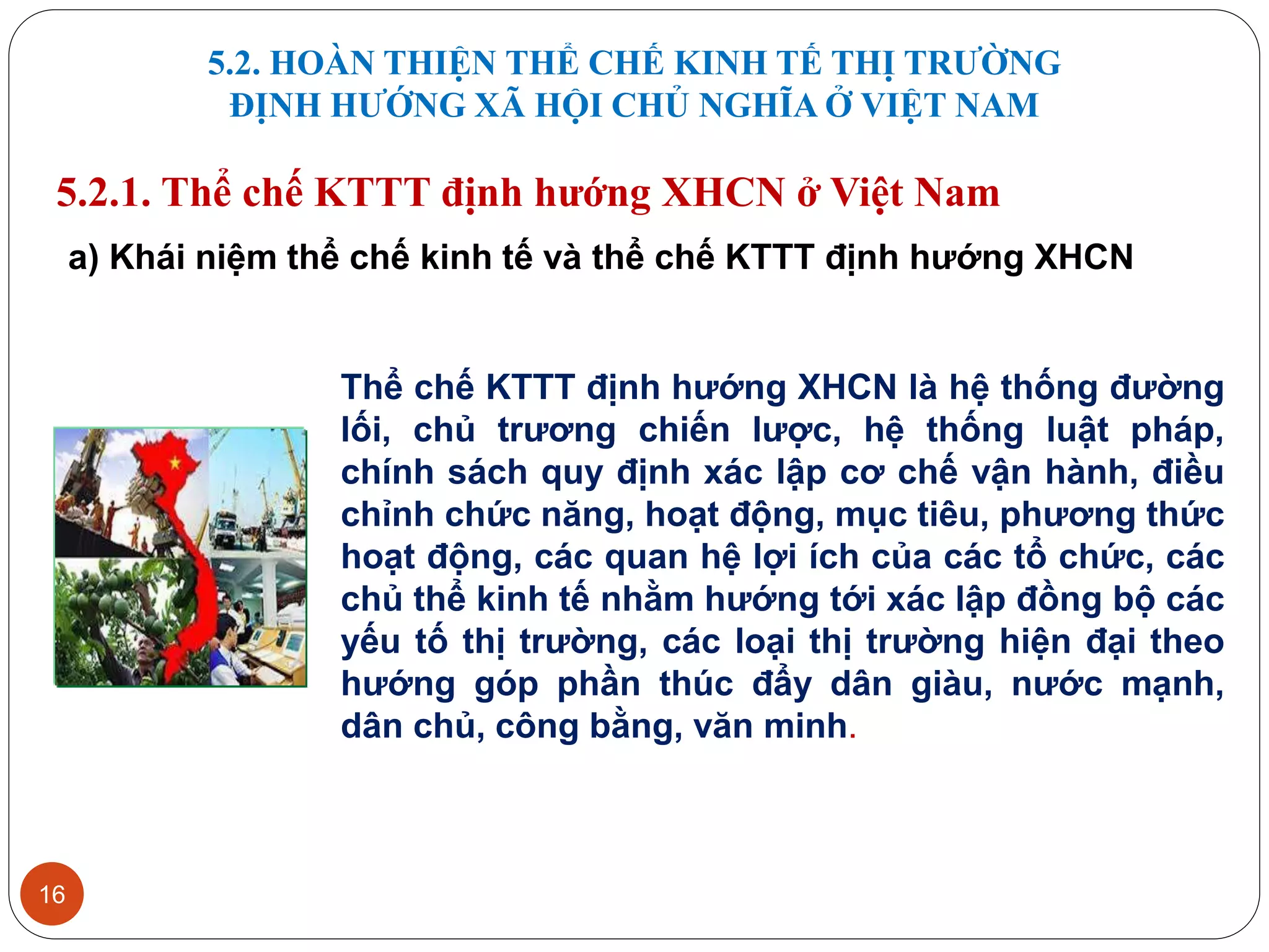 5.2. HOÀN THIỆN THỂ CHẾ KINH TẾ THỊ TRƯỜNG
ĐỊNH HƯỚNG XÃ HỘI CHỦ NGHĨA Ở VIỆT NAM
16
5.2.1. Thể chế KTTT định hướng XHCN ở Việt Nam
a) Khái niệm thể chế kinh tế và thể chế KTTT định hướng XHCN
Thể chế KTTT định hướng XHCN là hệ thống đường
lối, chủ trương chiến lược, hệ thống luật pháp,
chính sách quy định xác lập cơ chế vận hành, điều
chỉnh chức năng, hoạt động, mục tiêu, phương thức
hoạt động, các quan hệ lợi ích của các tổ chức, các
chủ thể kinh tế nhằm hướng tới xác lập đồng bộ các
yếu tố thị trường, các loại thị trường hiện đại theo
hướng góp phần thúc đẩy dân giàu, nước mạnh,
dân chủ, công bằng, văn minh.
 