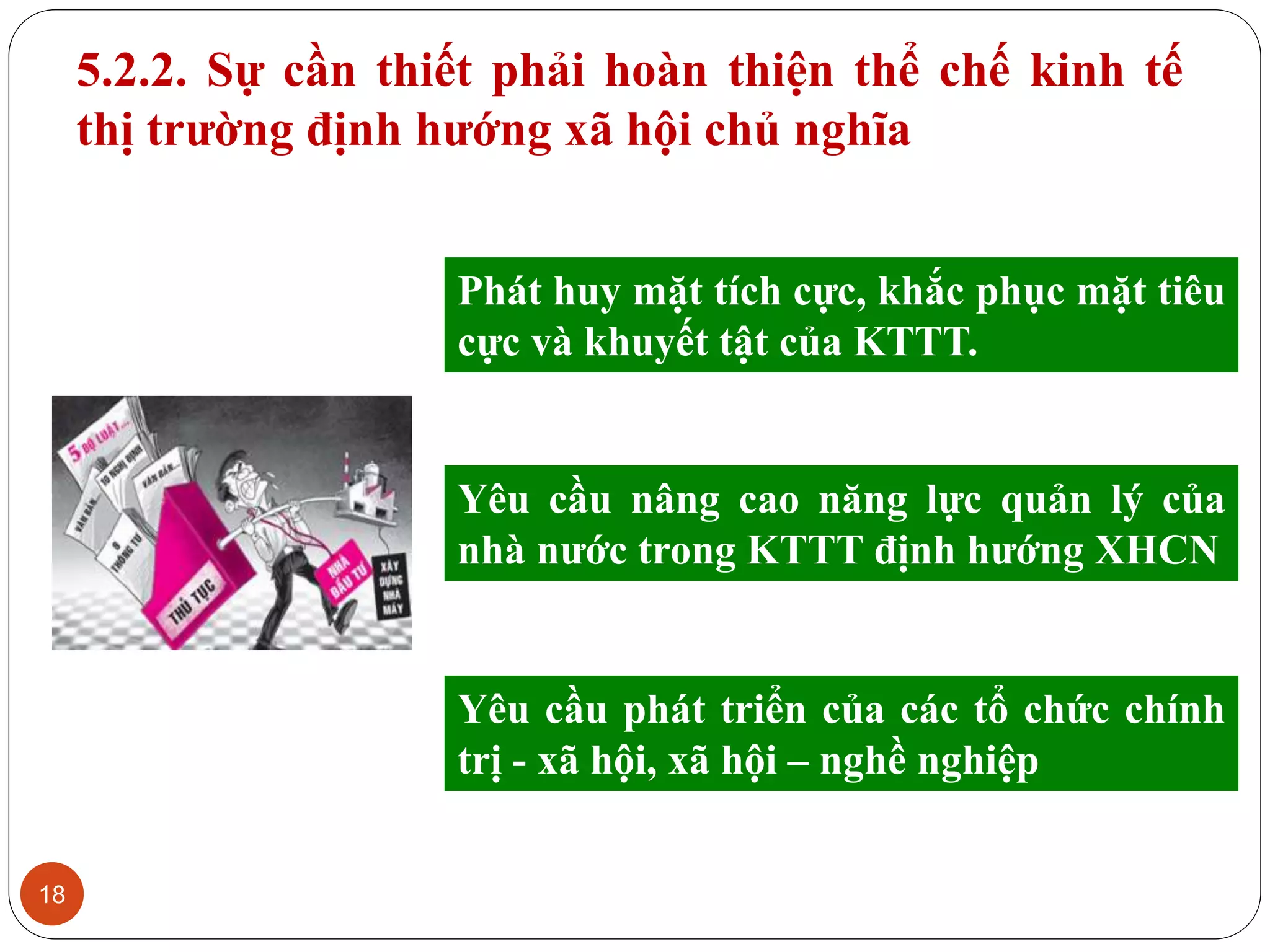 18
5.2.2. Sự cần thiết phải hoàn thiện thể chế kinh tế
thị trường định hướng xã hội chủ nghĩa
Phát huy mặt tích cực, khắc phục mặt tiêu
cực và khuyết tật của KTTT.
Yêu cầu nâng cao năng lực quản lý của
nhà nước trong KTTT định hướng XHCN
Yêu cầu phát triển của các tổ chức chính
trị - xã hội, xã hội – nghề nghiệp
 