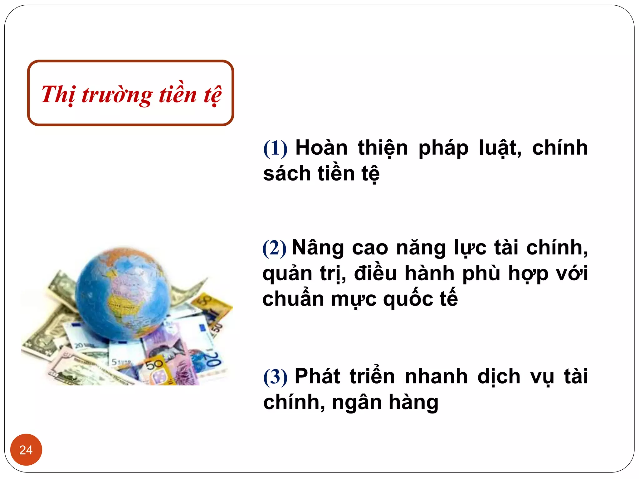 24
(1) Hoàn thiện pháp luật, chính
sách tiền tệ
(2) Nâng cao năng lực tài chính,
quản trị, điều hành phù hợp với
chuẩn mực quốc tế
(3) Phát triển nhanh dịch vụ tài
chính, ngân hàng
Thị trường tiền tệ
 