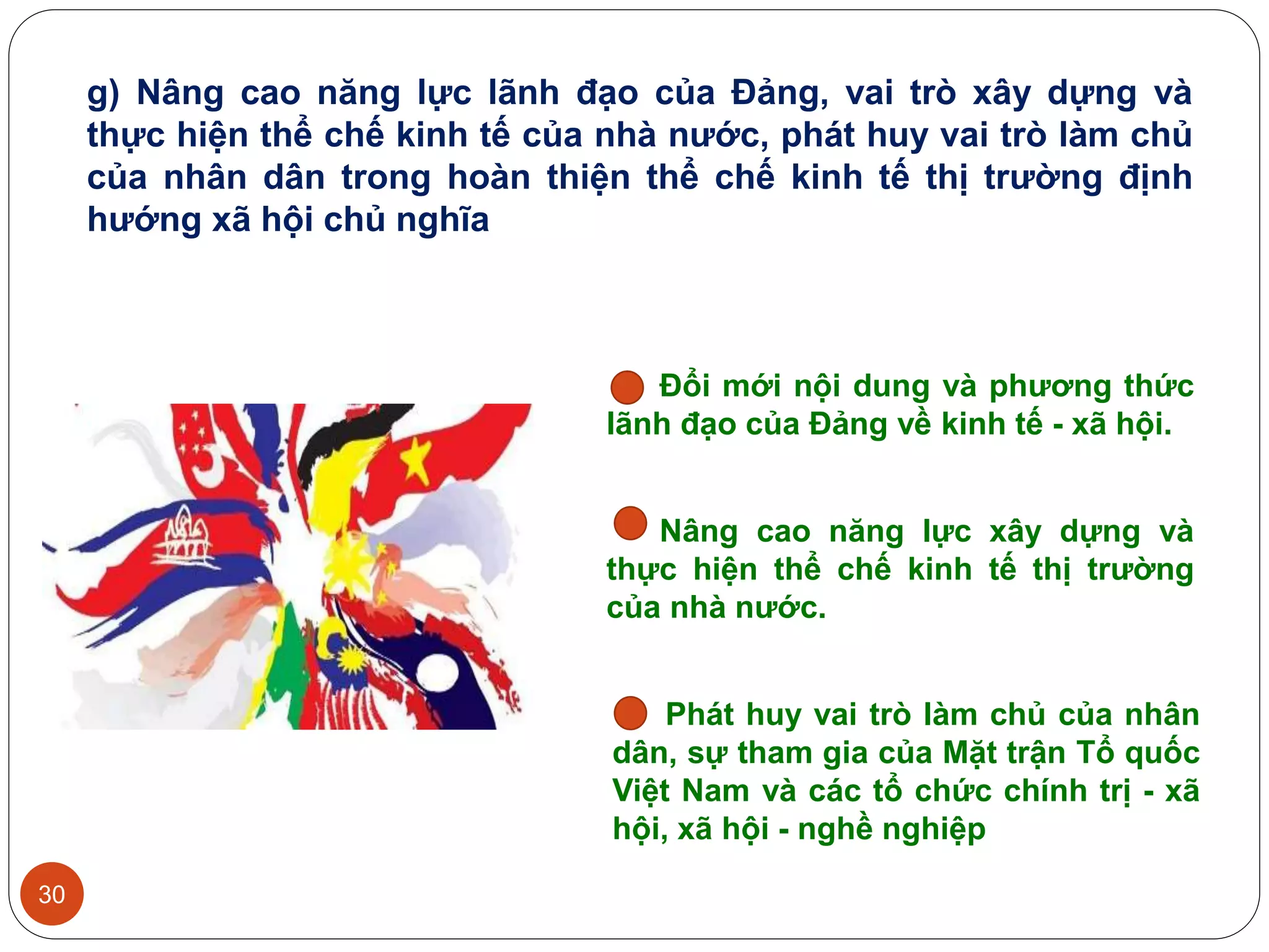 30
Đổi mới nội dung và phương thức
lãnh đạo của Đảng về kinh tế - xã hội.
Nâng cao năng lực xây dựng và
thực hiện thể chế kinh tế thị trường
của nhà nước.
Phát huy vai trò làm chủ của nhân
dân, sự tham gia của Mặt trận Tổ quốc
Việt Nam và các tổ chức chính trị - xã
hội, xã hội - nghề nghiệp
g) Nâng cao năng lực lãnh đạo của Đảng, vai trò xây dựng và
thực hiện thể chế kinh tế của nhà nước, phát huy vai trò làm chủ
của nhân dân trong hoàn thiện thể chế kinh tế thị trường định
hướng xã hội chủ nghĩa
 