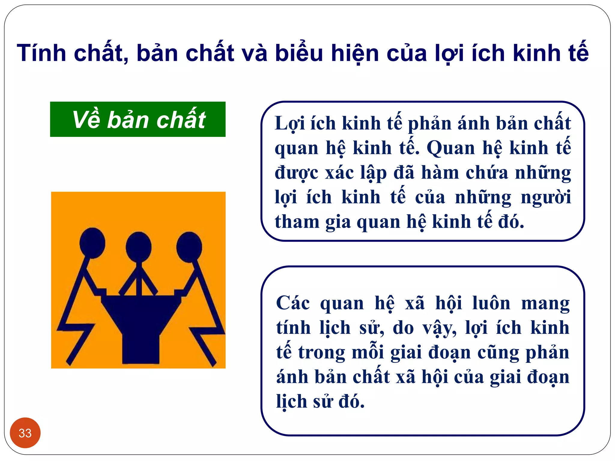 33
Tính chất, bản chất và biểu hiện của lợi ích kinh tế
Lợi ích kinh tế phản ánh bản chất
quan hệ kinh tế. Quan hệ kinh tế
được xác lập đã hàm chứa những
lợi ích kinh tế của những người
tham gia quan hệ kinh tế đó.
Các quan hệ xã hội luôn mang
tính lịch sử, do vậy, lợi ích kinh
tế trong mỗi giai đoạn cũng phản
ánh bản chất xã hội của giai đoạn
lịch sử đó.
Về bản chất
 