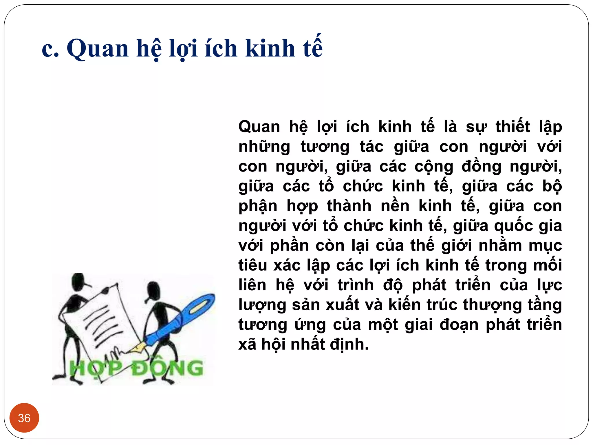 36
c. Quan hệ lợi ích kinh tế
Quan hệ lợi ích kinh tế là sự thiết lập
những tương tác giữa con người với
con người, giữa các cộng đồng người,
giữa các tổ chức kinh tế, giữa các bộ
phận hợp thành nền kinh tế, giữa con
người với tổ chức kinh tế, giữa quốc gia
với phần còn lại của thế giới nhằm mục
tiêu xác lập các lợi ích kinh tế trong mối
liên hệ với trình độ phát triển của lực
lượng sản xuất và kiến trúc thượng tầng
tương ứng của một giai đoạn phát triển
xã hội nhất định.
 