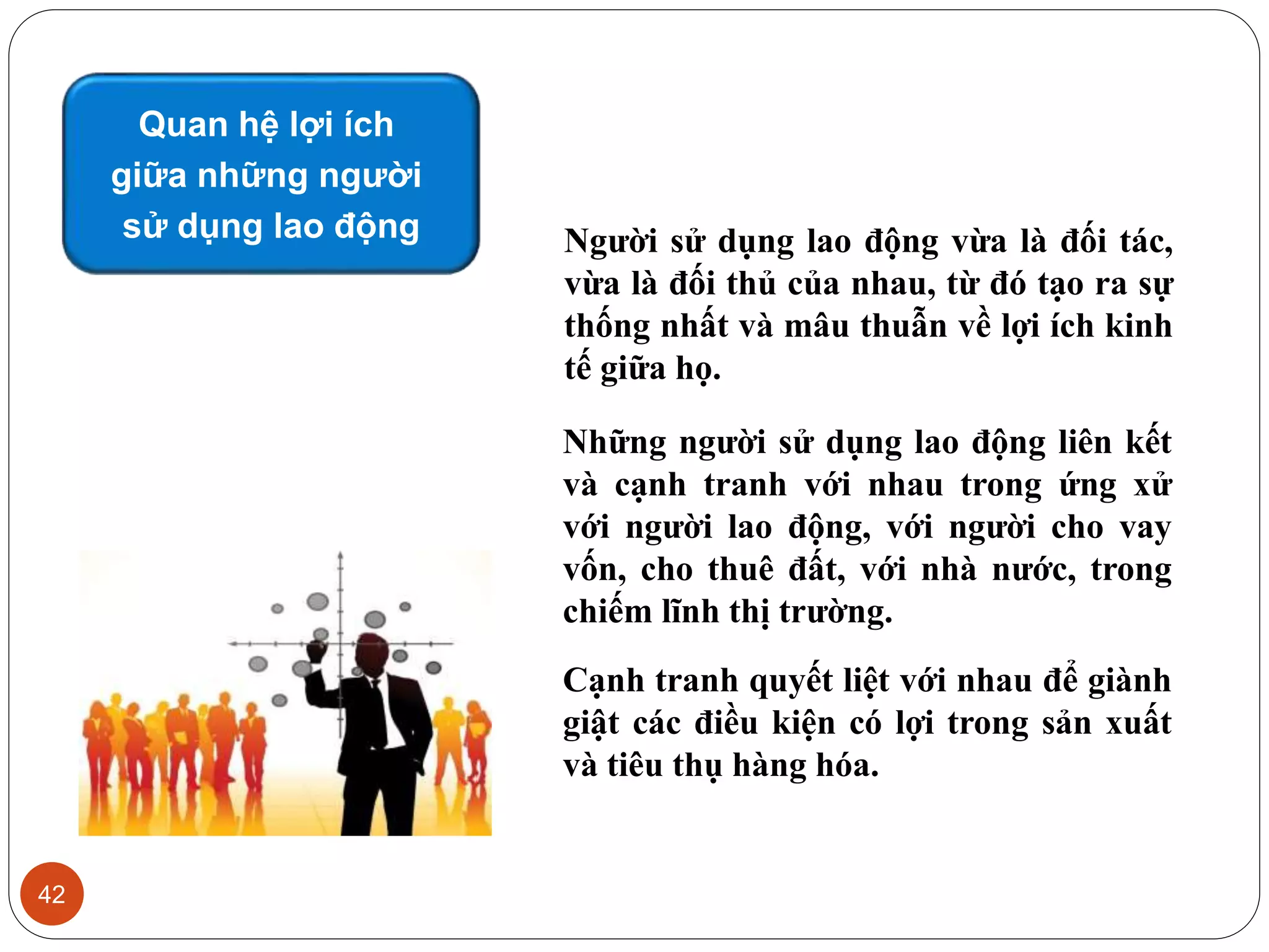 42
Quan hệ lợi ích
giữa những người
sử dụng lao động Người sử dụng lao động vừa là đối tác,
vừa là đối thủ của nhau, từ đó tạo ra sự
thống nhất và mâu thuẫn về lợi ích kinh
tế giữa họ.
Cạnh tranh quyết liệt với nhau để giành
giật các điều kiện có lợi trong sản xuất
và tiêu thụ hàng hóa.
Những người sử dụng lao động liên kết
và cạnh tranh với nhau trong ứng xử
với người lao động, với người cho vay
vốn, cho thuê đất, với nhà nước, trong
chiếm lĩnh thị trường.
 