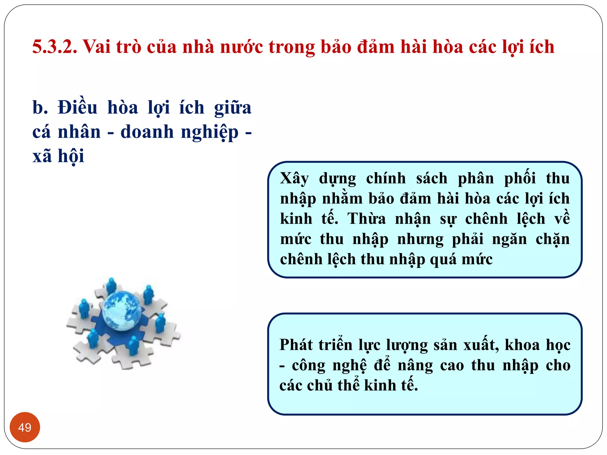 49
b. Điều hòa lợi ích giữa
cá nhân - doanh nghiệp -
xã hội
Xây dựng chính sách phân phối thu
nhập nhằm bảo đảm hài hòa các lợi ích
kinh tế. Thừa nhận sự chênh lệch về
mức thu nhập nhưng phải ngăn chặn
chênh lệch thu nhập quá mức
Phát triển lực lượng sản xuất, khoa học
- công nghệ để nâng cao thu nhập cho
các chủ thể kinh tế.
5.3.2. Vai trò của nhà nước trong bảo đảm hài hòa các lợi ích
 
